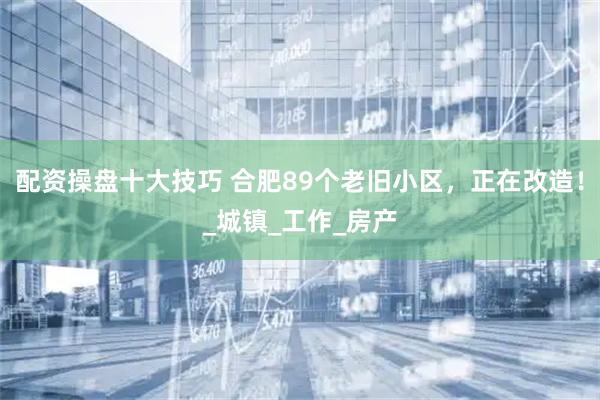 配资操盘十大技巧 合肥89个老旧小区，正在改造！_城镇_工作_房产