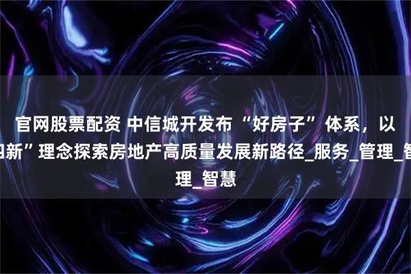 官网股票配资 中信城开发布 “好房子” 体系，以“四新”理念探索房地产高质量发展新路径_服务_管理_智慧