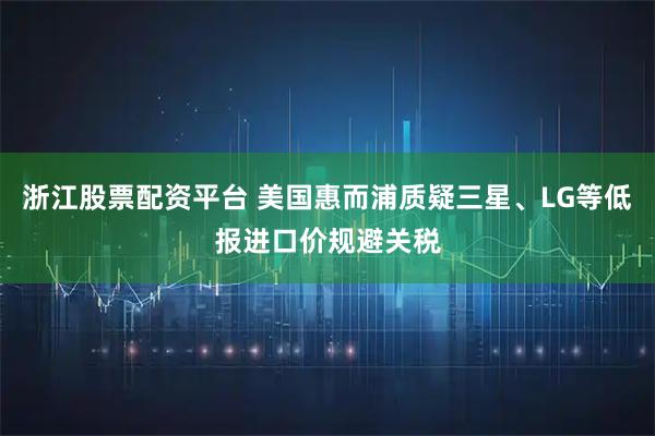 浙江股票配资平台 美国惠而浦质疑三星、LG等低报进口价规避关税