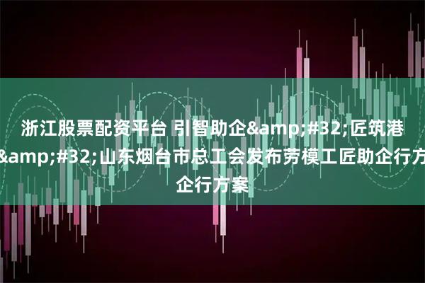 浙江股票配资平台 引智助企 匠筑港城 山东烟台市总工会发布劳模工匠助企行方案